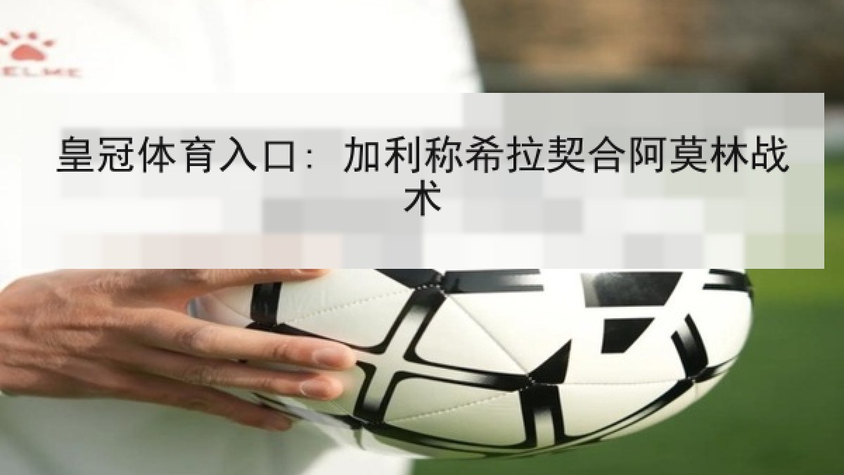 皇冠体育入口: 加利称希拉契合阿莫林战术 皇冠体育入口: 加利称希拉契合阿莫林战术
