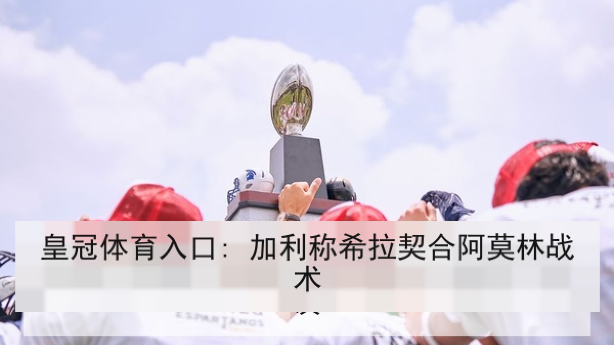 皇冠体育入口: 加利称希拉契合阿莫林战术 皇冠体育入口: 加利称希拉契合阿莫林战术